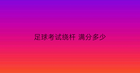 足球考试绕杆满分多少(足球绕杆满分多少秒)